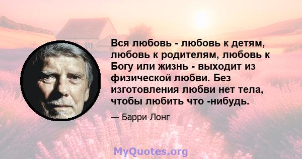 Вся любовь - любовь к детям, любовь к родителям, любовь к Богу или жизнь - выходит из физической любви. Без изготовления любви нет тела, чтобы любить что -нибудь.