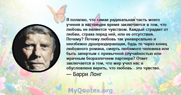 Я полагаю, что самая радикальная часть моего учения в настоящее время заключается в том, что любовь не является чувством. Каждый страдает от любви, страха перед ней, или ее отсутствия. Почему? Почему любовь так