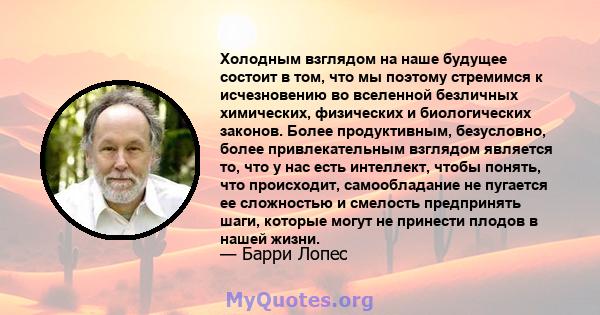 Холодным взглядом на наше будущее состоит в том, что мы поэтому стремимся к исчезновению во вселенной безличных химических, физических и биологических законов. Более продуктивным, безусловно, более привлекательным