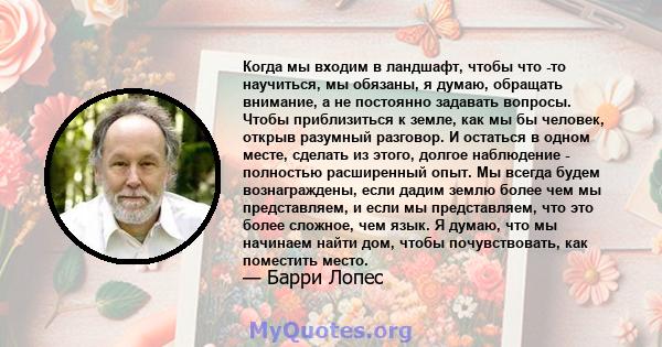 Когда мы входим в ландшафт, чтобы что -то научиться, мы обязаны, я думаю, обращать внимание, а не постоянно задавать вопросы. Чтобы приблизиться к земле, как мы бы человек, открыв разумный разговор. И остаться в одном