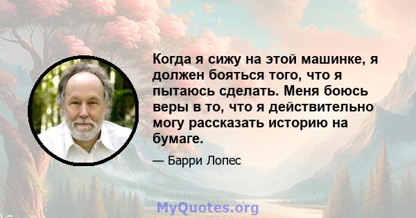 Когда я сижу на этой машинке, я должен бояться того, что я пытаюсь сделать. Меня боюсь веры в то, что я действительно могу рассказать историю на бумаге.