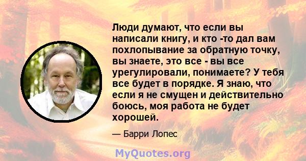 Люди думают, что если вы написали книгу, и кто -то дал вам похлопывание за обратную точку, вы знаете, это все - вы все урегулировали, понимаете? У тебя все будет в порядке. Я знаю, что если я не смущен и действительно