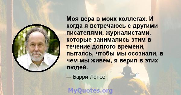 Моя вера в моих коллегах. И когда я встречаюсь с другими писателями, журналистами, которые занимались этим в течение долгого времени, пытаясь, чтобы мы осознали, в чем мы живем, я верил в этих людей.