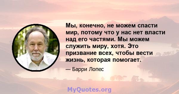 Мы, конечно, не можем спасти мир, потому что у нас нет власти над его частями. Мы можем служить миру, хотя. Это призвание всех, чтобы вести жизнь, которая помогает.