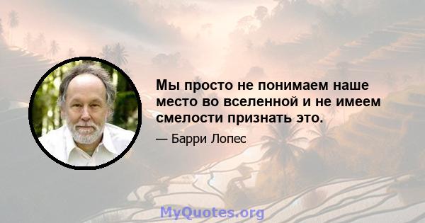 Мы просто не понимаем наше место во вселенной и не имеем смелости признать это.