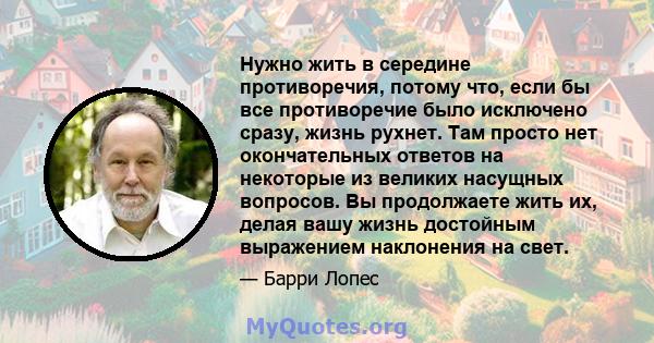 Нужно жить в середине противоречия, потому что, если бы все противоречие было исключено сразу, жизнь рухнет. Там просто нет окончательных ответов на некоторые из великих насущных вопросов. Вы продолжаете жить их, делая