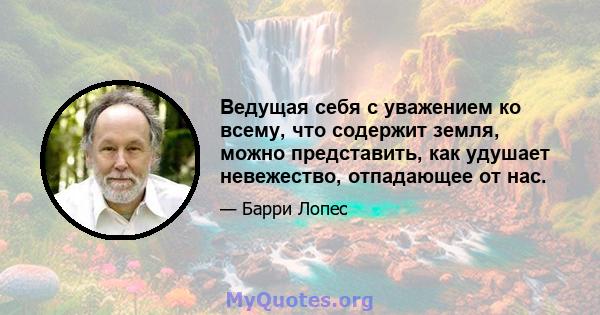 Ведущая себя с уважением ко всему, что содержит земля, можно представить, как удушает невежество, отпадающее от нас.