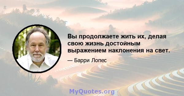 Вы продолжаете жить их, делая свою жизнь достойным выражением наклонения на свет.