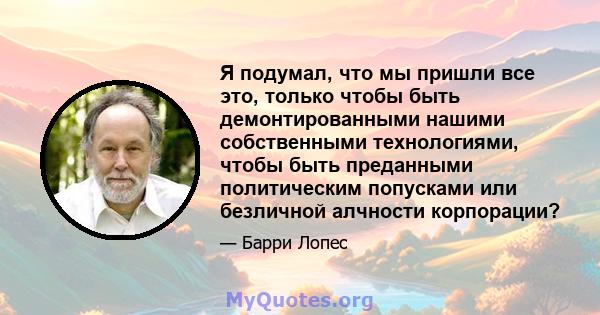 Я подумал, что мы пришли все это, только чтобы быть демонтированными нашими собственными технологиями, чтобы быть преданными политическим попусками или безличной алчности корпорации?