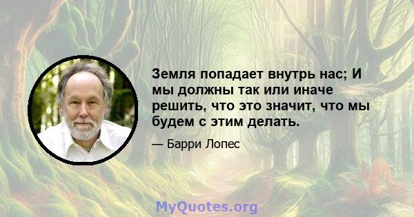 Земля попадает внутрь нас; И мы должны так или иначе решить, что это значит, что мы будем с этим делать.