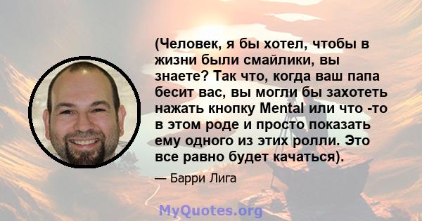 (Человек, я бы хотел, чтобы в жизни были смайлики, вы знаете? Так что, когда ваш папа бесит вас, вы могли бы захотеть нажать кнопку Mental или что -то в этом роде и просто показать ему одного из этих ролли. Это все