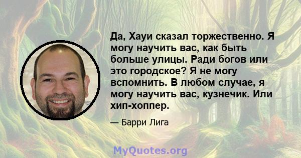 Да, Хауи сказал торжественно. Я могу научить вас, как быть больше улицы. Ради богов или это городское? Я не могу вспомнить. В любом случае, я могу научить вас, кузнечик. Или хип-хоппер.