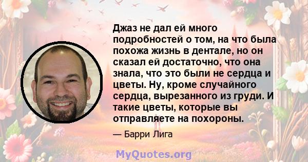 Джаз не дал ей много подробностей о том, на что была похожа жизнь в дентале, но он сказал ей достаточно, что она знала, что это были не сердца и цветы. Ну, кроме случайного сердца, вырезанного из груди. И такие цветы,