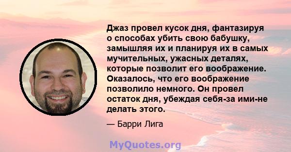 Джаз провел кусок дня, фантазируя о способах убить свою бабушку, замышляя их и планируя их в самых мучительных, ужасных деталях, которые позволит его воображение. Оказалось, что его воображение позволило немного. Он