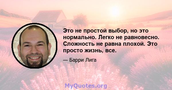 Это не простой выбор, но это нормально. Легко не равновесно. Сложность не равна плохой. Это просто жизнь, все.