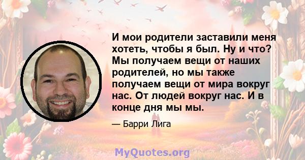 И мои родители заставили меня хотеть, чтобы я был. Ну и что? Мы получаем вещи от наших родителей, но мы также получаем вещи от мира вокруг нас. От людей вокруг нас. И в конце дня мы мы.