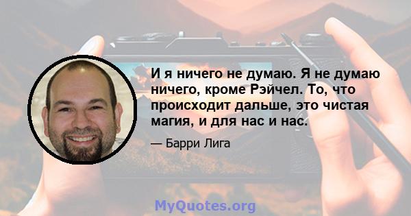 И я ничего не думаю. Я не думаю ничего, кроме Рэйчел. То, что происходит дальше, это чистая магия, и для нас и нас.