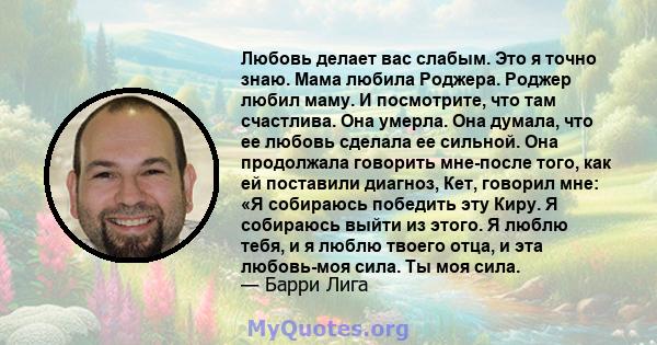 Любовь делает вас слабым. Это я точно знаю. Мама любила Роджера. Роджер любил маму. И посмотрите, что там счастлива. Она умерла. Она думала, что ее любовь сделала ее сильной. Она продолжала говорить мне-после того, как