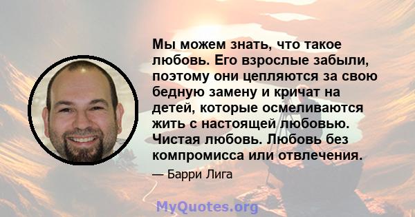 Мы можем знать, что такое любовь. Его взрослые забыли, поэтому они цепляются за свою бедную замену и кричат ​​на детей, которые осмеливаются жить с настоящей любовью. Чистая любовь. Любовь без компромисса или отвлечения.