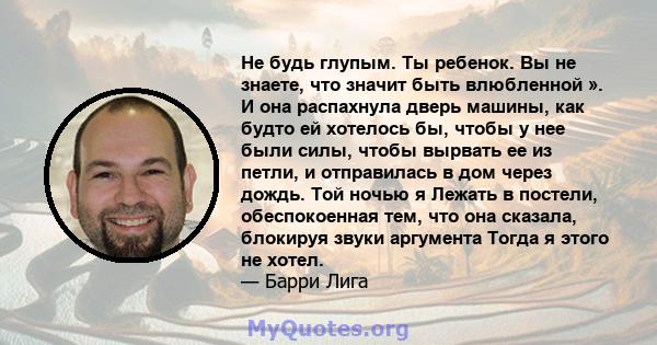 Не будь глупым. Ты ребенок. Вы не знаете, что значит быть влюбленной ». И она распахнула дверь машины, как будто ей хотелось бы, чтобы у нее были силы, чтобы вырвать ее из петли, и отправилась в дом через дождь. Той