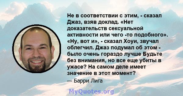 Не в соответствии с этим, - сказал Джаз, взяв доклад. «Нет доказательств сексуальной активности или чего -то подобного». «Ну, вот и», - сказал Хоуи, звучал облегчил. Джаз подумал об этом - было очень гораздо лучше