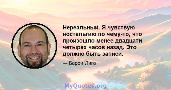 Нереальный. Я чувствую ностальгию по чему-то, что произошло менее двадцати четырех часов назад. Это должно быть записи.