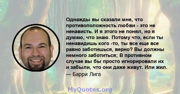 Однажды вы сказали мне, что противоположность любви - это не ненависть. И я этого не понял, но я думаю, что знаю. Потому что, если ты ненавидишь кого -то, ты все еще все равно заботишься, верно? Вы должны немного