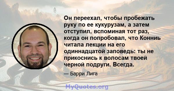 Он переехал, чтобы пробежать руку по ее кукурузам, а затем отступил, вспоминая тот раз, когда он попробовал, что Конниь читала лекции на его одиннадцатой заповедь: ты не прикоснись к волосам твоей черной подруги. Всегда.