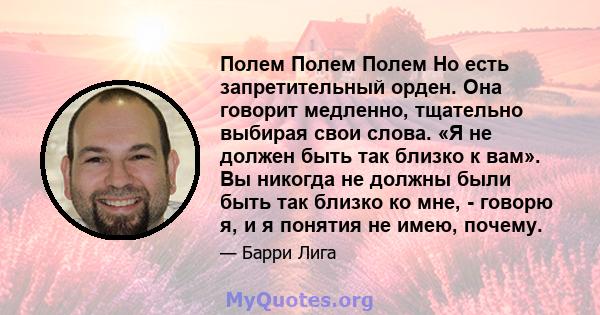 Полем Полем Полем Но есть запретительный орден. Она говорит медленно, тщательно выбирая свои слова. «Я не должен быть так близко к вам». Вы никогда не должны были быть так близко ко мне, - говорю я, и я понятия не имею, 