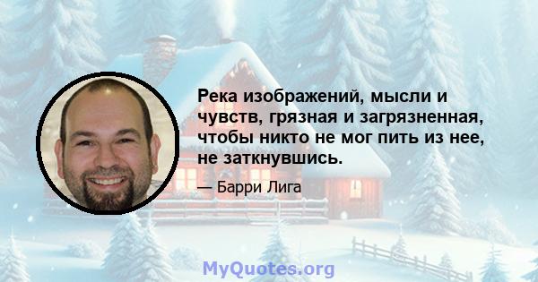 Река изображений, мысли и чувств, грязная и загрязненная, чтобы никто не мог пить из нее, не заткнувшись.