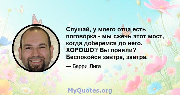 Слушай, у моего отца есть поговорка - мы сжечь этот мост, когда доберемся до него. ХОРОШО? Вы поняли? Беспокойся завтра, завтра.