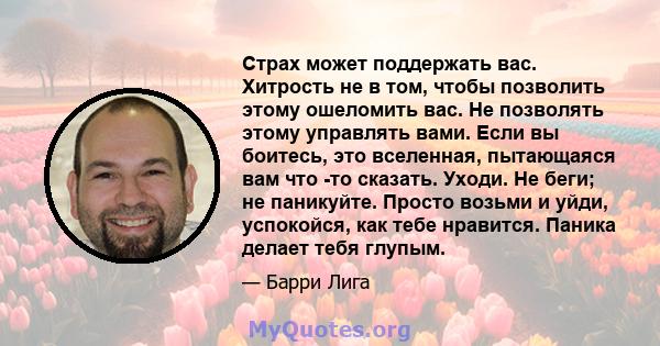 Страх может поддержать вас. Хитрость не в том, чтобы позволить этому ошеломить вас. Не позволять этому управлять вами. Если вы боитесь, это вселенная, пытающаяся вам что -то сказать. Уходи. Не беги; не паникуйте. Просто 