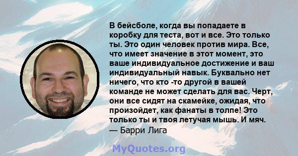 В бейсболе, когда вы попадаете в коробку для теста, вот и все. Это только ты. Это один человек против мира. Все, что имеет значение в этот момент, это ваше индивидуальное достижение и ваш индивидуальный навык. Буквально 