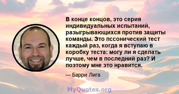 В конце концов, это серия индивидуальных испытаний, разыгрывающихся против защиты команды. Это пссонический тест каждый раз, когда я вступаю в коробку теста: могу ли я сделать лучше, чем в последний раз? И поэтому мне