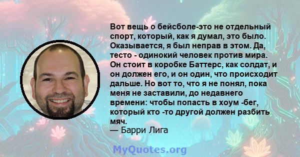 Вот вещь о бейсболе-это не отдельный спорт, который, как я думал, это было. Оказывается, я был неправ в этом. Да, тесто - одинокий человек против мира. Он стоит в коробке Баттерс, как солдат, и он должен его, и он один, 