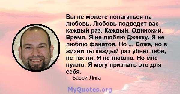 Вы не можете полагаться на любовь. Любовь подведет вас каждый раз. Каждый. Одинокий. Время. Я не люблю Джекку. Я не люблю фанатов. Но ... Боже, но в жизни ты каждый раз убьет тебя, не так ли. Я не люблю. Но мне нужно. Я 