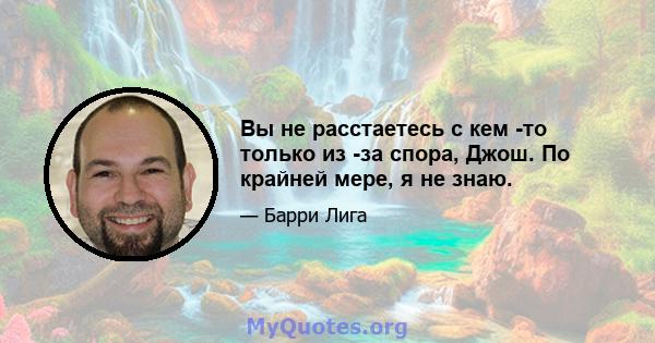 Вы не расстаетесь с кем -то только из -за спора, Джош. По крайней мере, я не знаю.