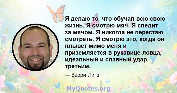 Я делаю то, что обучал всю свою жизнь. Я смотрю мяч. Я следит за мячом. Я никогда не перестаю смотреть. Я смотрю это, когда он плывет мимо меня и приземляется в рукавице ловца, идеальный и славный удар третьим.