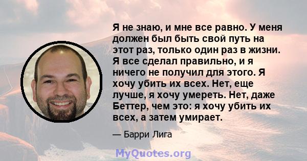 Я не знаю, и мне все равно. У меня должен был быть свой путь на этот раз, только один раз в жизни. Я все сделал правильно, и я ничего не получил для этого. Я хочу убить их всех. Нет, еще лучше, я хочу умереть. Нет, даже 