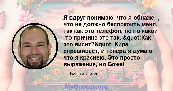 Я вдруг понимаю, что я обнажен, что не должно беспокоить меня, так как это телефон, но по какой -то причине это так. "Как это висит?" Кира спрашивает, и теперь я думаю, что я краснею. Это просто выражение, но