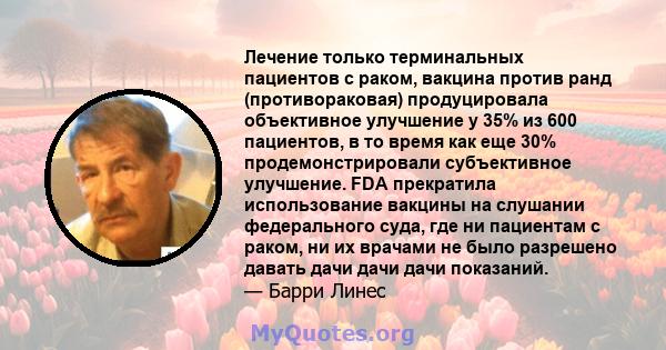 Лечение только терминальных пациентов с раком, вакцина против ранд (противораковая) продуцировала объективное улучшение у 35% из 600 пациентов, в то время как еще 30% продемонстрировали субъективное улучшение. FDA