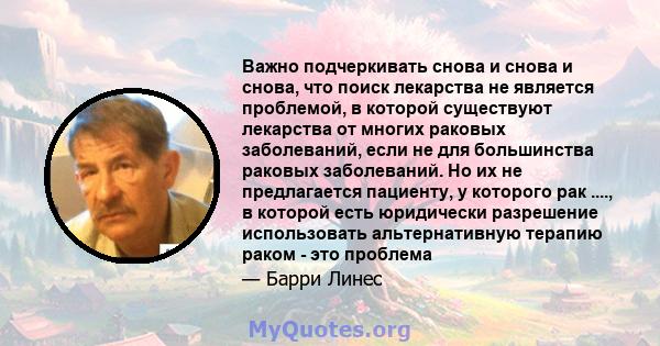 Важно подчеркивать снова и снова и снова, что поиск лекарства не является проблемой, в которой существуют лекарства от многих раковых заболеваний, если не для большинства раковых заболеваний. Но их не предлагается