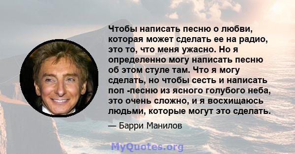 Чтобы написать песню о любви, которая может сделать ее на радио, это то, что меня ужасно. Но я определенно могу написать песню об этом стуле там. Что я могу сделать, но чтобы сесть и написать поп -песню из ясного