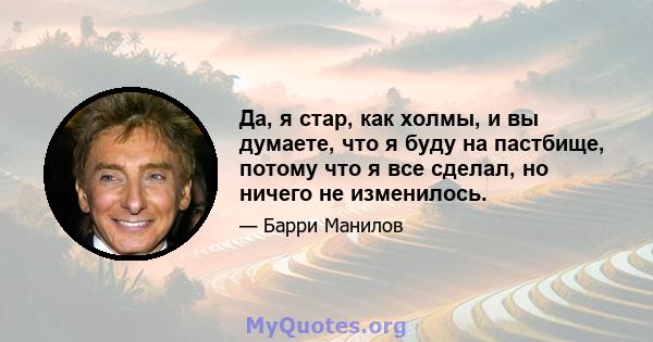 Да, я стар, как холмы, и вы думаете, что я буду на пастбище, потому что я все сделал, но ничего не изменилось.