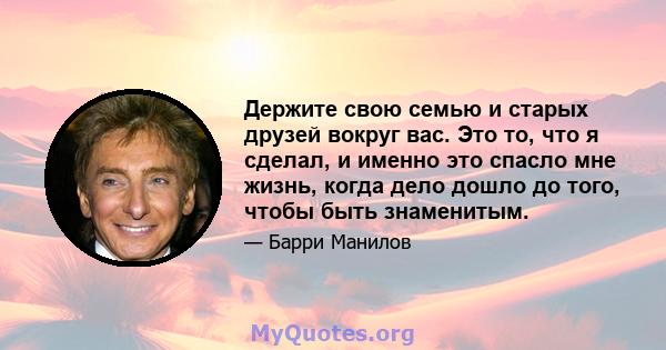 Держите свою семью и старых друзей вокруг вас. Это то, что я сделал, и именно это спасло мне жизнь, когда дело дошло до того, чтобы быть знаменитым.