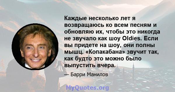 Каждые несколько лет я возвращаюсь ко всем песням и обновляю их, чтобы это никогда не звучало как шоу Oldies. Если вы придете на шоу, они полны мышц. «Копакабана» звучит так, как будто это можно было выпустить вчера.