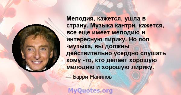 Мелодия, кажется, ушла в страну. Музыка кантри, кажется, все еще имеет мелодию и интересную лирику. Но поп -музыка, вы должны действительно усердно слушать кому -то, кто делает хорошую мелодию и хорошую лирику.