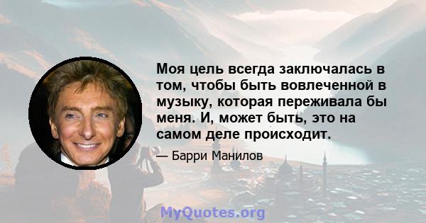 Моя цель всегда заключалась в том, чтобы быть вовлеченной в музыку, которая переживала бы меня. И, может быть, это на самом деле происходит.