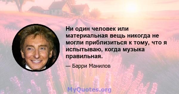 Ни один человек или материальная вещь никогда не могли приблизиться к тому, что я испытываю, когда музыка правильная.