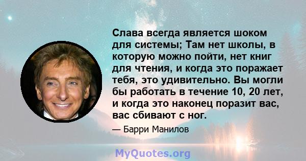 Слава всегда является шоком для системы; Там нет школы, в которую можно пойти, нет книг для чтения, и когда это поражает тебя, это удивительно. Вы могли бы работать в течение 10, 20 лет, и когда это наконец поразит вас, 